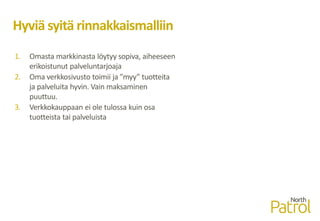 Hyviä syitä rinnakkaismalliin
1. Omasta markkinasta löytyy sopiva, aiheeseen
erikoistunut palveluntarjoaja
2. Oma verkkosivusto toimii ja ”myy” tuotteita
ja palveluita hyvin. Vain maksaminen
puuttuu.
3. Verkkokauppaan ei ole tulossa kuin osa
tuotteista tai palveluista
 