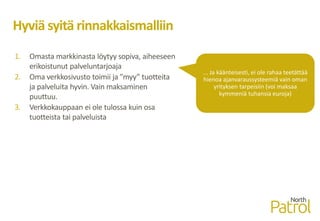 Hyviä syitä rinnakkaismalliin
1. Omasta markkinasta löytyy sopiva, aiheeseen
erikoistunut palveluntarjoaja
2. Oma verkkosivusto toimii ja ”myy” tuotteita
ja palveluita hyvin. Vain maksaminen
puuttuu.
3. Verkkokauppaan ei ole tulossa kuin osa
tuotteista tai palveluista
... Ja käänteisesti, ei ole rahaa teetättää
hienoa ajanvaraussysteemiä vain oman
yrityksen tarpeisiin (voi maksaa
kymmeniä tuhansia euroja)
 