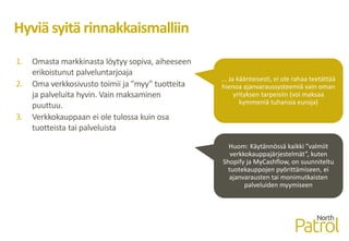 Hyviä syitä rinnakkaismalliin
1. Omasta markkinasta löytyy sopiva, aiheeseen
erikoistunut palveluntarjoaja
2. Oma verkkosivusto toimii ja ”myy” tuotteita
ja palveluita hyvin. Vain maksaminen
puuttuu.
3. Verkkokauppaan ei ole tulossa kuin osa
tuotteista tai palveluista
... Ja käänteisesti, ei ole rahaa teetättää
hienoa ajanvaraussysteemiä vain oman
yrityksen tarpeisiin (voi maksaa
kymmeniä tuhansia euroja)
Huom: Käytännössä kaikki ”valmiit
verkkokauppajärjestelmät”, kuten
Shopify ja MyCashflow, on suunniteltu
tuotekauppojen pyörittämiseen, ei
ajanvarausten tai monimutkaisten
palveluiden myymiseen
 