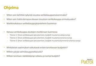 Ohjelma
• Miten voin kehittää nykyistä sivustoa verkkokauppamaisemmaksi?
• Miten voin lisätä olemassa olevaan sivustoon verkkokauppa-ominaisuuden?
• Markkinakatsaus verkkokauppajärjestelmiin Suomessa
• Katsaus verkkokauppa-alustojen markkinaan Suomessa:
– Tilanne 1: Oman verkkokaupan perustaminen, budjetti muutamia satoja euroja
– Tilanne 2: Oman verkkokaupan perustaminen, budjetti muutamia tuhansia euroja
– Tilanne 3: Oman verkkokaupan perustaminen, budjetti muutamia kymmeniä tuhansia euroja
• Minkälaiset vaatimukset vaikuttavat eniten tarvittavaan budjettiin?
• Milloin pärjää valmiskaupparatkaisulla?
• Milloin tarvitaan räätälöidympi ratkaisu ja isompi budjetti?
 