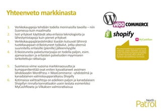 Yhteenveto markkinasta
1. Verkkokauppoja tehdään todella moninaisilla tavoilla – niin
Suomessa kuin maailmalla
2. Isot yritykset käyttävät aika erilaisia teknologioita ja
lähestymistapoja kuin pienet yritykset
3. Verkkokauppajärjestelmäksi itseään kutsuvat lähinnä
tuotekauppaan erikoistuneet työkalut, jotka yleensä
suunniteltu erilaisille (pienille) jälleenmyyjille
4. Erikoistuneita palveluntarjoajia on todella paljon, esim.
ajanvarausten ja erilaisten palveluiden myymiseen
tarkoitettuja ratkaisuja
5. Suomessa viime vuosina markkinaosuutta ja
kumppanikenttää ovat eniten kasvattaneet avoimen
lähdekoodin WordPress + WooCommerce –yhdistelmä ja
kanadalainen valmiskaupparatkaisu Shopify
6. Kotimaisia vaihtoehtoja on edelleen paljon ja kanadalaisen
Shopifyn rinnalla kannattaakin usein testata esimerkiksi
MyCashflowta ja Vilkaksen valmisratkaisua
Pk-yritysmarkkinassa suosituimmat
ratkaisut, joiden käyttöön saa apua
myös lukuisilta kumppaniyrityksiltä
ja joiden taustalla oleva yhtiö on
hyvässä taloudellisessa kunnossa
 