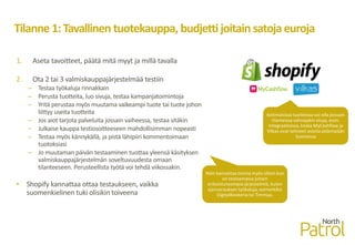 Tilanne 1:Tavallinen tuotekauppa, budjettijoitainsatojaeuroja
1. Aseta tavoitteet, päätä mitä myyt ja millä tavalla
2. Ota 2 tai 3 valmiskauppajärjestelmää testiin
– Testaa työkaluja rinnakkain
– Perusta tuotteita, luo sivuja, testaa kampanjatoimintoja
– Yritä perustaa myös muutama vaikeampi tuote tai tuote johon
liittyy useita tuotteita
– Jos aiot tarjota palveluita jossain vaiheessa, testaa sitäkin
– Julkaise kauppa testiosoitteeseen mahdollisimman nopeasti
– Testaa myös kännykällä, ja pistä lähipiiri kommentoimaan
tuotoksiasi
– Jo muutaman päivän testaaminen tuottaa yleensä käsityksen
valmiskauppajärjestelmän soveltuvuudesta omaan
tilanteeseen. Perusteellista työtä voi tehdä viikossakin.
• Shopify kannattaa ottaa testaukseen, vaikka
suomenkielinen tuki olisikin toiveena
Kotimaisissa tuotteissa voi olla joissain
tilanteissa vahvojakin etuja, esim.
integraatioissa, koska MyCashflow ja
Vilkas ovat tehneet asioita pidempään
Suomessa
Näin kannattaa toimia myös silloin kun
on testaamassa joitain
erikoistuneempia järjestelmiä, kuten
ajanvarauksen työkaluja, esimerkiksi
DigitalBookeria tai Timmaa.
 
