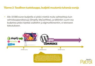 Tilanne2:Tavallinentuotekauppa,budjettimuutamiatuhansiaeuroja
• Alle 10 000 euron budjetilla ei pitäisi miettiä muita vaihtoehtoja kuin
valmiskaupparatkaisuja (Shopify, MyCashflow), ja tällöinkin suurin osa
budjetista pitäisi käyttää sisältöihin ja digimarkkinointiin, ei tekniseen
toteutukseen.
WooCommercen valinta alle 20 000 euron
budjetilla on järkevää lähinnä tilanteissa, joissa
tulevaisuuden suunnitelmat ovat isot tai joissa
ollaan tekemässä tavallista erikoisempaa kauppaa
(ja valmiskauppojen rajallisuus on jo testattu)
10 000 euroa 20 000 euroa 30 000 euroa
 