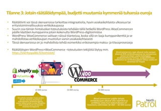 Tilanne3:Jotainräätälöidympää,budjettimuutamiakymmeniätuhansiaeuroja
• Räätälöinti voi tässä skenaariossa tarkoittaa integraatioita, hyvin asiakaskohtaista ulkoasua tai
erityistoiminnallisuuksia verkkokaupassa
• Suurin osa tämän hintaluokan toteutuksista tehdään tällä hetkellä WordPress WooCommercen
päälle käyttäen kumppanina jotain kokenutta WordPress-digitoimistoa
• WordPress WooCommerce valitaan näissä tilanteissa, koska sillä on laaja kumppanikenttä ja se
mahdollistaa verkkokaupan muotoilun varsin asiakaskohtaisesti
• Tässä skenaariossa on jo mahdollista tehdä esimerkiksi erikoisempia maksu- ja tilausprosesseja
• Räätälöityjen WordPress+WooCommerce –toteutusten tekijöitä löytyy mm.
https://vierityspalkki.fi/toimistot/
Shopifylla tehdään myös jonkin
verran isompia sivustoja ja
erikoisempia verkkokauppoja,
mutta tällöin pitää tuntea Shopifyn
rajat todella hyvin tai käyttää
osaavaa kumppania
10 000 euroa 20 000 euroa 30 000 euroa
WooCommercen päälle tehdyt
verkkokaupat alkavat olla näyttäviä ja
uniikkeja vasta kun toteutukseen on
investoitu vähintään 30 000 – 40 000 euroa
WooCommercen rajat alkavat tulla vastaan
yleensä B2B-verkkokaupoissa tai vastaavissa,
joissa tarvitaan useita katalogeja,
asiakaskohtaisia hintoja, asiakaskohtaisia
valikoimia tai verkkokauppaan liittyy useita eri
varastoja tai myyjiä
 