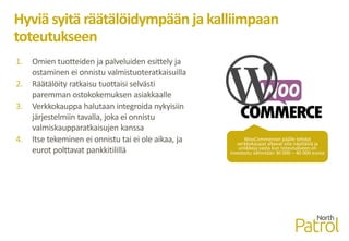 Hyviä syitä räätälöidympään ja kalliimpaan
toteutukseen
1. Omien tuotteiden ja palveluiden esittely ja
ostaminen ei onnistu valmistuoteratkaisuilla
2. Räätälöity ratkaisu tuottaisi selvästi
paremman ostokokemuksen asiakkaalle
3. Verkkokauppa halutaan integroida nykyisiin
järjestelmiin tavalla, joka ei onnistu
valmiskaupparatkaisujen kanssa
4. Itse tekeminen ei onnistu tai ei ole aikaa, ja
eurot polttavat pankkitilillä
WooCommercen päälle tehdyt
verkkokaupat alkavat olla näyttäviä ja
uniikkeja vasta kun toteutukseen on
investoitu vähintään 30 000 – 40 000 euroa
 