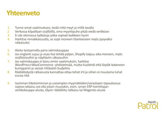 Yhteenveto
1. Tunne omat vaatimuksesi, tiedä mitä myyt ja millä tavalla
2. Verkossa kilpaillaan sisällöillä, oma myyntipuhe pitää viedä verkkoon
3. Ei ole olemassa työkaluja jotka sopivat kaikkeen hyvin
4. Harkitse rinnakkaisuutta, se sopii moneen tilanteeseen myös pysyväksi
ratkaisuksi
5. Aloita testaamalla paria valmiskauppaa
6. Jos englanti sujuu ja osaa itse tehdä paljon, Shopify taipuu aika moneen, myös
sisältösivuihin ja näyttäviin ulkoasuihin
7. Jos valmiskauppa ei taivu omiin vaatimuksiin, harkitse
WordPress+WooCommerce -yhdistelmää, mutta huolehdi että löydät kokeneen
kumppanin ja varaat riittävästi budjettia
8. Räätälöidystä ratkaisusta kannattaa ottaa tehot irti ja siihen ei muutama tuhat
euroa riitä
9. Isomman liiketoiminnan ja useampien myymälöiden/varastojen tapauksessa
sopiva ratkaisu voi olla jotain muutakin, esim. oman ERP-toimittajan
verkkokauppa-alusta, täysin räätälöity ratkaisu tai Magento-alusta
 