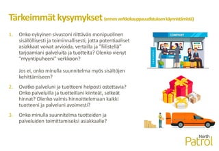 Tärkeimmät kysymykset(ennenverkkokauppauudistuksenkäynnistämistä)
1. Onko nykyinen sivustoni riittävän monipuolinen
sisällöllisesti ja toiminnallisesti, jotta potentiaaliset
asiakkaat voivat arvioida, vertailla ja ”fiilistellä”
tarjoamiani palveluita ja tuotteita? Olenko vienyt
”myyntipuheeni” verkkoon?
Jos ei, onko minulla suunnitelma myös sisältöjen
kehittämiseen?
2. Ovatko palveluni ja tuotteeni helposti ostettavia?
Onko palveluilla ja tuotteillani kiinteät, selkeät
hinnat? Olenko valmis hinnoittelemaan kaikki
tuotteeni ja palveluni avoimesti?
3. Onko minulla suunnitelma tuotteiden ja
palveluiden toimittamiseksi asiakkaalle?
 