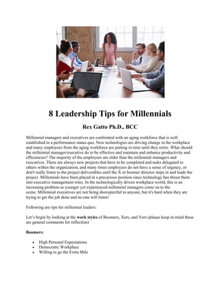 8 Leadership Tips for Millennials
Rex Gatto Ph.D., BCC
Millennial managers and executives are confronted with an aging workforce that is well
established in a performance status quo. New technologies are driving change in the workplace
and many employees from the aging workforce are putting in time until they retire. What should
the millennial manager/executive do to be effective and maintain and enhance productivity and
efficiencies? The majority of the employees are older than the millennial managers and
executives. There are always new projects that have to be completed and tasks delegated to
others within the organization, and many times employees do not have a sense of urgency, or
don't really listen to the project deliverables until the X or boomer director steps in and leads the
project. Millennials have been placed in a precarious position since technology has thrust them
into executive management roles. In the technologically driven workplace world, this is an
increasing problem as younger yet experienced millennial managers come on to the
scene. Millennial executives are not being disrespectful to anyone, but it's hard when they are
trying to get the job done and no one will listen!
Following are tips for millennial leaders:
Let’s begin by looking at the work styles of Boomers, Xers, and Yers (please keep in mind these
are general comments for reflection)
Boomers:
• High Personal Expectations
• Democratic Workplace
• Willing to go the Extra Mile
 