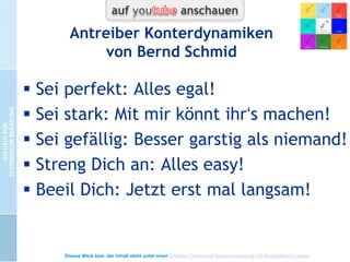 5 verheißungsvolle Wege vom
Regen in die Traufe
 Fünf Antreiberdynamiken (Taibi Kahler):
 1. Ich bin OK, wenn ich stark bin.
 2. Ich bin OK, wenn ich perfekt bin
 3. Ich bin OK, wenn ich gefällig bin
 4. Ich bin OK, wenn ich mich beeile
 5. Ich bin OK, wenn ich mich anstrenge
Ergänzung Schmid: als Klima-Beschreibung +
Konterdynamiken Band 2 (Kap. 1)

Dieses Werk bzw. der Inhalt steht unter einer Creative Commons Namensnennung 3.0 Deutschland Lizenz.

 
