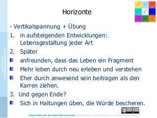 Horizonte
- Vertikalspannung + Übung
1. in aufsteigenden Entwicklungen:
Lebensgestaltung jeder Art
2. Später
anfreunden, dass das Leben ein Fragment
Mehr leben durch neu erleben und verstehen
Eher durch anwesend sein beitragen als den
Karren ziehen.
3. Und gegen Ende?
Sich in Haltungen üben, die Würde bescheren.
Dieses Werk bzw. der Inhalt steht unter einer Creative Commons Namensnennung 3.0 Deutschland Lizenz.

 