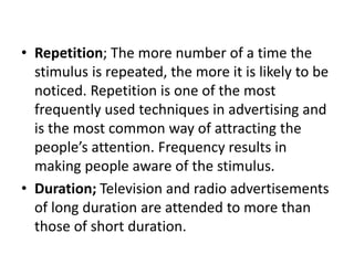 • Repetition; The more number of a time the
stimulus is repeated, the more it is likely to be
noticed. Repetition is one of the most
frequently used techniques in advertising and
is the most common way of attracting the
people’s attention. Frequency results in
making people aware of the stimulus.
• Duration; Television and radio advertisements
of long duration are attended to more than
those of short duration.
 