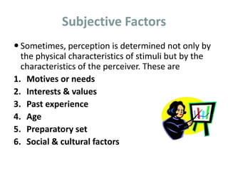 Subjective Factors
 Sometimes, perception is determined not only by
the physical characteristics of stimuli but by the
characteristics of the perceiver. These are
1. Motives or needs
2. Interests & values
3. Past experience
4. Age
5. Preparatory set
6. Social & cultural factors
 