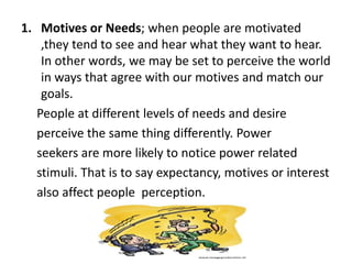 1. Motives or Needs; when people are motivated
,they tend to see and hear what they want to hear.
In other words, we may be set to perceive the world
in ways that agree with our motives and match our
goals.
People at different levels of needs and desire
perceive the same thing differently. Power
seekers are more likely to notice power related
stimuli. That is to say expectancy, motives or interest
also affect people perception.
 