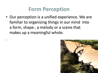 Form Perception
• Our perception is a unified experience. We are
familiar to organizing things in our mind into
a form, shape , a melody or a scene that
makes up a meaningful whole.
.
 