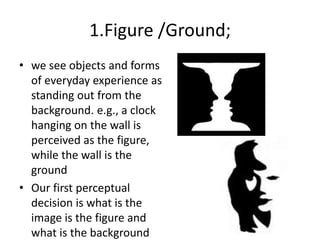 1.Figure /Ground;
• we see objects and forms
of everyday experience as
standing out from the
background. e.g., a clock
hanging on the wall is
perceived as the figure,
while the wall is the
ground
• Our first perceptual
decision is what is the
image is the figure and
what is the background
 