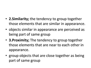• 2.Similarity; the tendency to group together
those elements that are similar in appearance.
• objects similar in appearance are perceived as
being part of same group
• 3.Proximity; The tendency to group together
those elements that are near to each other in
appearance.
• group objects that are close together as being
part of same group
 