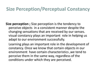 Size Perception/Perceptual Constancy
Size perception ; Size perception is the tendency to
perceive objects in a consistent manner despite the
changing sensations that are received by our senses.
visual constancy plays an important role in helping us
adapt to our environment successfully.
Learning plays an important role in the development of
constancy. Once we know that certain objects in our
environment have certain characteristics ,we tend to
perceive them in the same way, regardless of the
conditions under which they are perceived.
 
