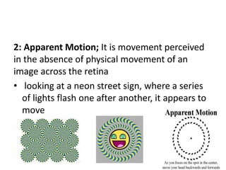 2: Apparent Motion; It is movement perceived
in the absence of physical movement of an
image across the retina
• looking at a neon street sign, where a series
of lights flash one after another, it appears to
move
 