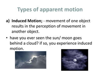 Types of apparent motion
a) Induced Motion; - movement of one object
results in the perception of movement in
another object.
• have you ever seen the sun/ moon goes
behind a cloud? if so, you experience induced
motion.
 