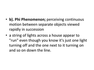 • b). Phi Phenomenon; perceiving continuous
motion between separate objects viewed
rapidly in succession
• a string of lights across a house appear to
"run" even though you know it's just one light
turning off and the one next to it turning on
and so on down the line.
 