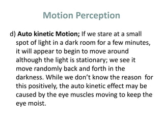 Motion Perception
d) Auto kinetic Motion; If we stare at a small
spot of light in a dark room for a few minutes,
it will appear to begin to move around
although the light is stationary; we see it
move randomly back and forth in the
darkness. While we don’t know the reason for
this positively, the auto kinetic effect may be
caused by the eye muscles moving to keep the
eye moist.
 