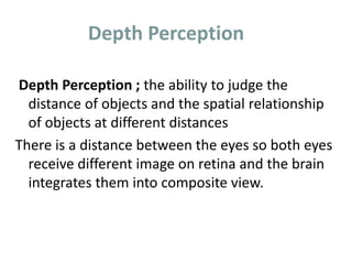 Depth Perception
Depth Perception ; the ability to judge the
distance of objects and the spatial relationship
of objects at different distances
There is a distance between the eyes so both eyes
receive different image on retina and the brain
integrates them into composite view.
 