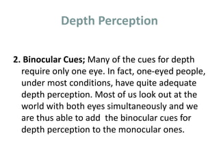 Depth Perception
2. Binocular Cues; Many of the cues for depth
require only one eye. In fact, one-eyed people,
under most conditions, have quite adequate
depth perception. Most of us look out at the
world with both eyes simultaneously and we
are thus able to add the binocular cues for
depth perception to the monocular ones.
 