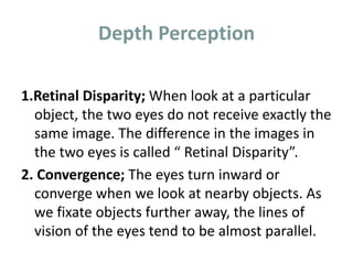 Depth Perception
1.Retinal Disparity; When look at a particular
object, the two eyes do not receive exactly the
same image. The difference in the images in
the two eyes is called “ Retinal Disparity”.
2. Convergence; The eyes turn inward or
converge when we look at nearby objects. As
we fixate objects further away, the lines of
vision of the eyes tend to be almost parallel.
 