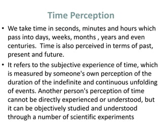 Time Perception
• We take time in seconds, minutes and hours which
pass into days, weeks, months , years and even
centuries. Time is also perceived in terms of past,
present and future.
• It refers to the subjective experience of time, which
is measured by someone's own perception of the
duration of the indefinite and continuous unfolding
of events. Another person's perception of time
cannot be directly experienced or understood, but
it can be objectively studied and understood
through a number of scientific experiments
 