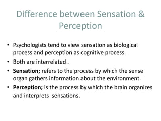 Difference between Sensation &
Perception
• Psychologists tend to view sensation as biological
process and perception as cognitive process.
• Both are interrelated .
• Sensation; refers to the process by which the sense
organ gathers information about the environment.
• Perception; is the process by which the brain organizes
and interprets sensations.
 