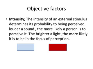 Objective factors
• Intensity; The intensity of an external stimulus
determines its probability to being perceived.
louder a sound , the more likely a person is to
perceive it. The brighter a light ,the more likely
it is to be in the focus of perception.
 