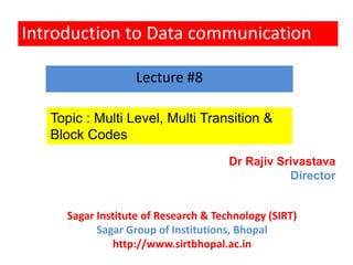 Introduction to Data communication
Topic : Multi Level, Multi Transition &
Block Codes
Lecture #8
Dr Rajiv Srivastava
Director
Sagar Institute of Research & Technology (SIRT)
Sagar Group of Institutions, Bhopal
http://www.sirtbhopal.ac.in
 
