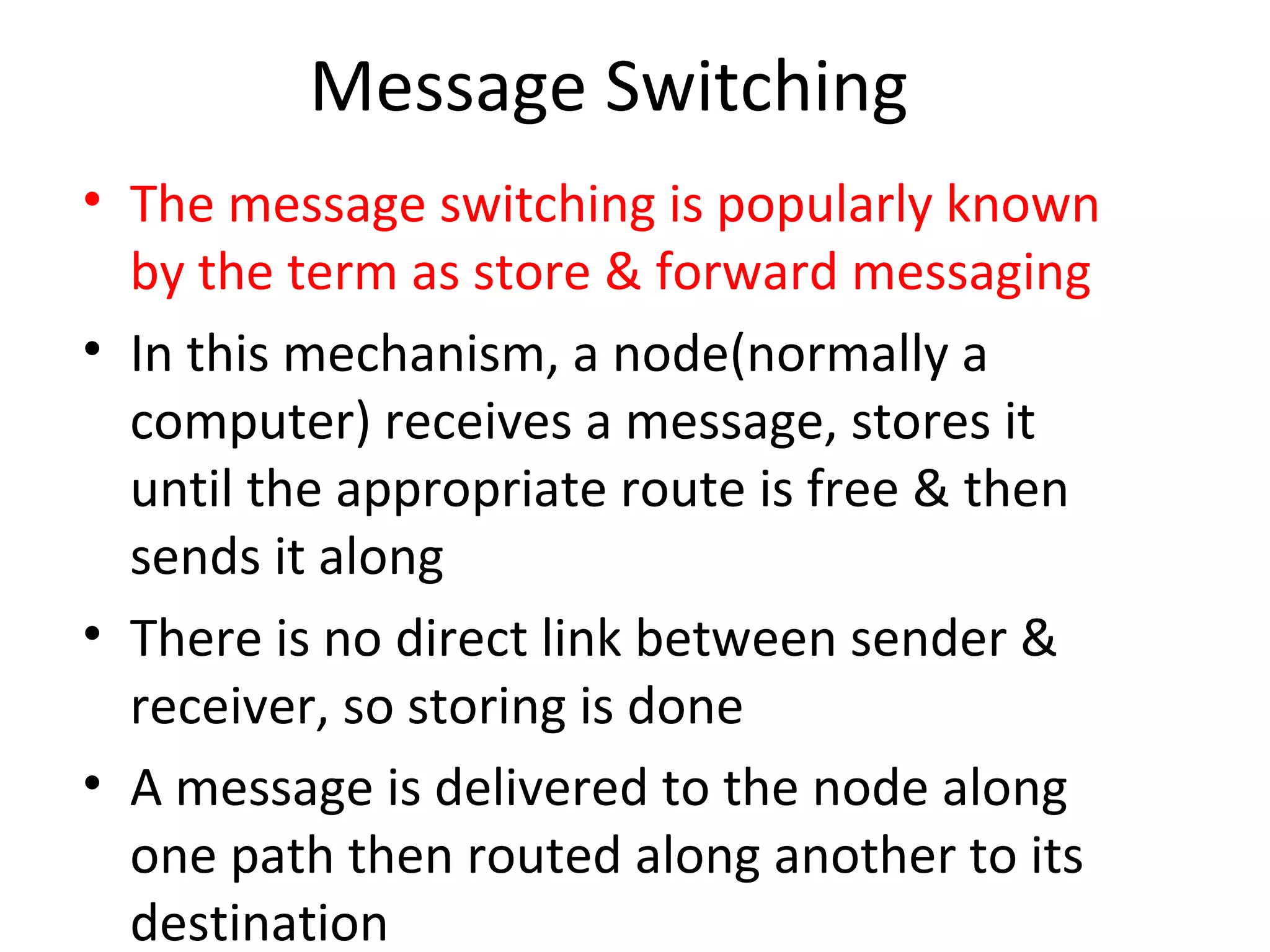 Message Switching
• The message switching is popularly known
by the term as store & forward messaging
• In this mechanism, a node(normally a
computer) receives a message, stores it
until the appropriate route is free & then
sends it along
• There is no direct link between sender &
receiver, so storing is done
• A message is delivered to the node along
one path then routed along another to its
destination
 