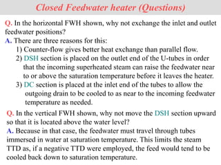 Closed Feedwater heater (Questions)
Q. In the horizontal FWH shown, why not exchange the inlet and outlet
feedwater positions?
A. There are three reasons for this:
1) Counter-flow gives better heat exchange than parallel flow.
2) DSH section is placed on the outlet end of the U-tubes in order
that the incoming superheated steam can raise the feedwater near
to or above the saturation temperature before it leaves the heater.
3) DC section is placed at the inlet end of the tubes to allow the
outgoing drain to be cooled to as near to the incoming feedwater
temperature as needed.
Q. In the vertical FWH shown, why not move the DSH section upward
so that it is located above the water level?
A. Because in that case, the feedwater must travel through tubes
immersed in water at saturation temperature. This limits the steam
TTD as, if a negative TTD were employed, the feed would tend to be
cooled back down to saturation temperature.
 