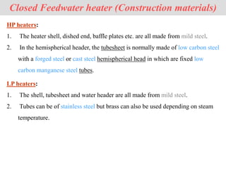 Closed Feedwater heater (Construction materials)
HP heaters:
1. The heater shell, dished end, baffle plates etc. are all made from mild steel.
2. In the hemispherical header, the tubesheet is normally made of low carbon steel
with a forged steel or cast steel hemispherical head in which are fixed low
carbon manganese steel tubes.
LP heaters:
1. The shell, tubesheet and water header are all made from mild steel.
2. Tubes can be of stainless steel but brass can also be used depending on steam
temperature.
 