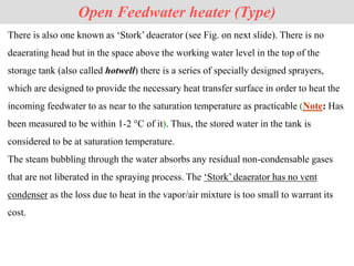 Open Feedwater heater (Type)
There is also one known as ‘Stork’ deaerator (see Fig. on next slide). There is no
deaerating head but in the space above the working water level in the top of the
storage tank (also called hotwell) there is a series of specially designed sprayers,
which are designed to provide the necessary heat transfer surface in order to heat the
incoming feedwater to as near to the saturation temperature as practicable (Note: Has
been measured to be within 1-2 °C of it). Thus, the stored water in the tank is
considered to be at saturation temperature.
The steam bubbling through the water absorbs any residual non-condensable gases
that are not liberated in the spraying process. The ‘Stork’ deaerator has no vent
condenser as the loss due to heat in the vapor/air mixture is too small to warrant its
cost.
 