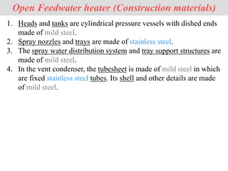 Open Feedwater heater (Construction materials)
1. Heads and tanks are cylindrical pressure vessels with dished ends
made of mild steel.
2. Spray nozzles and trays are made of stainless steel.
3. The spray water distribution system and tray support structures are
made of mild steel.
4. In the vent condenser, the tubesheet is made of mild steel in which
are fixed stainless steel tubes. Its shell and other details are made
of mild steel.
 