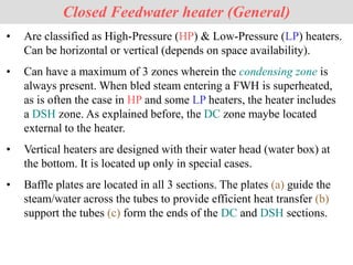 Closed Feedwater heater (General)
• Are classified as High-Pressure (HP) & Low-Pressure (LP) heaters.
Can be horizontal or vertical (depends on space availability).
• Can have a maximum of 3 zones wherein the condensing zone is
always present. When bled steam entering a FWH is superheated,
as is often the case in HP and some LP heaters, the heater includes
a DSH zone. As explained before, the DC zone maybe located
external to the heater.
• Vertical heaters are designed with their water head (water box) at
the bottom. It is located up only in special cases.
• Baffle plates are located in all 3 sections. The plates (a) guide the
steam/water across the tubes to provide efficient heat transfer (b)
support the tubes (c) form the ends of the DC and DSH sections.
 