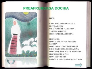 PREAFRUMOASA DOCHIA
ELEVI:
JOSIM ALEXANDRA CRISTINA
FRATILA DIANA
SABAU GABRIEL FLORENTIN
NASTASE ANDREEA
CRETU GABRIELA CRISTINA
PROFESORI:
PROF. INDRUMATOR NEGRARU
CAMELIA
PROF. FRANCEZA COJANU ELENA
INDRUMATOR TIC: POSIRCA GINA
PROF. ARTE TUDORACHE ANISOARA
PROF.GRIGORE SONIA
PROF. NEDU SILVIA
DIRECTOR PROF.IORDACHE CATALIN
 