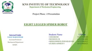 EIGHT LEGGED SPIDER ROBOT
KNS INSTITUTE OF TECHNOLOGY
Project Phase –I Presentation
Department of Mechanical Engineering
Students Name USN no.
•AMARESH 1KN19ME004
•MANOJ K M 1KN19ME009
•MOHAMMED ZOHARAB MA 1KN19ME012
•ZUBER AHMED V 1KN19ME021
Internal Guide
VIJAY MAHANTESH
Assistant Professor
MechanicalDepartment
KNSIT.
 