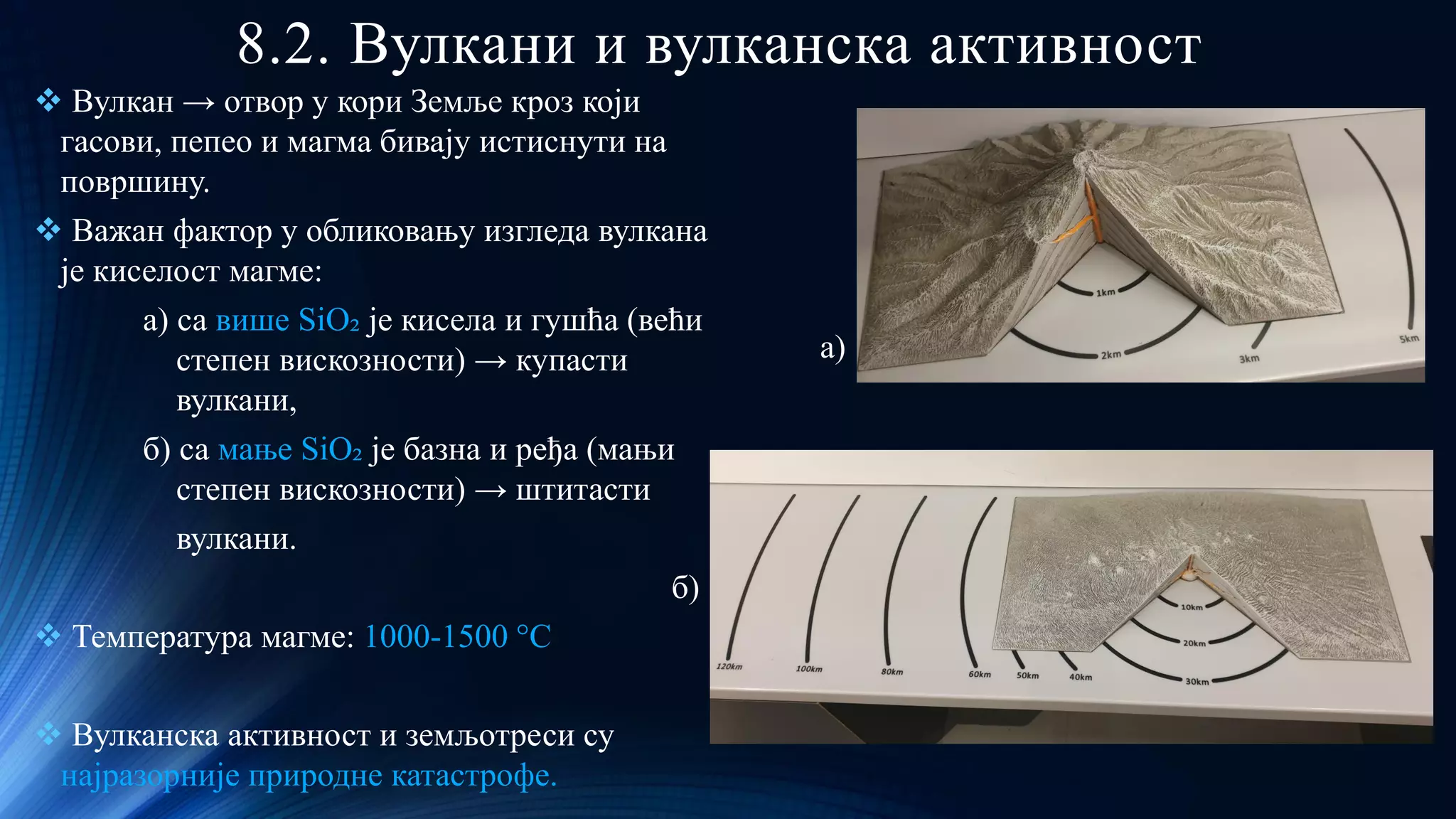 8.2. Вулкани и вулканска активност
❖ Вулкан → отвор у кори Земље кроз који
гасови, пепео и магма бивају истиснути на
површину.
❖ Важан фактор у обликовању изгледа вулкана
је киселост магме:
a) са више SiO₂ je кисела и гушћа (већи
степен вискозности) → купасти
вулкани,
б) са мање SiO₂ је базна и ређа (мањи
степен вискозности) → штитасти
вулкани.
б)
❖ Температура магме: 1000-1500 °С
❖ Вулканска активност и земљотреси су
најразорније природне катастрофе.
а)
 