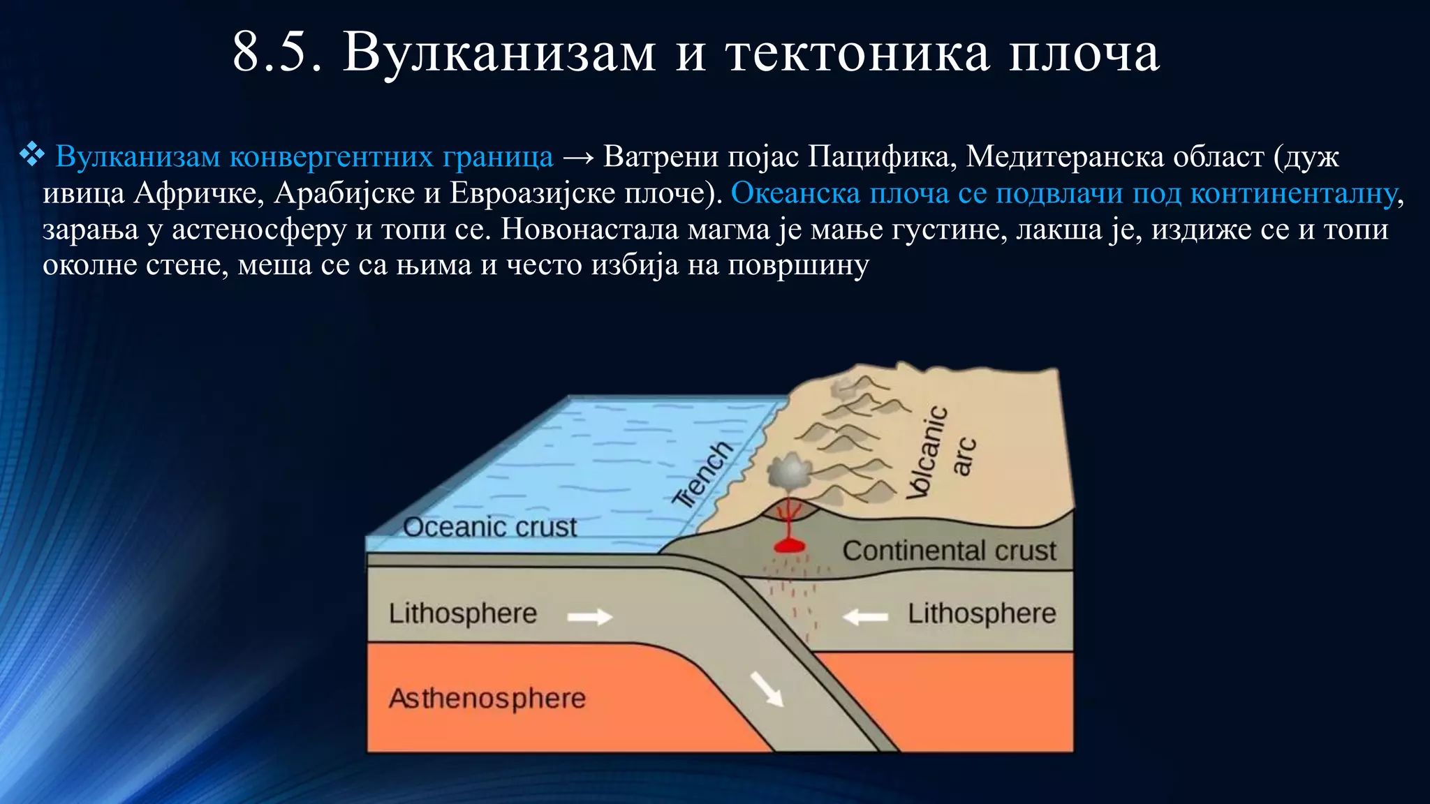 8.5. Вулканизам и тектоника плоча
❖ Вулканизам конвергентних граница → Ватрени појас Пацифика, Медитеранска област (дуж
ивица Афричке, Арабијске и Евроазијске плоче). Океанска плоча се подвлачи под континенталну,
зарања у астеносферу и топи се. Новонастала магма је мање густине, лакша је, издиже се и топи
околне стене, меша се са њима и често избија на површину
 