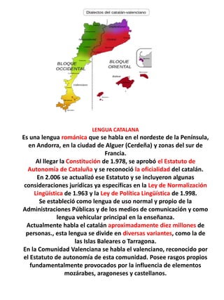 LENGUA CATALANA
Es una lengua románica que se habla en el nordeste de la Península,
en Andorra, en la ciudad de Alguer (Cerdeña) y zonas del sur de
Francia.
Al llegar la Constitución de 1.978, se aprobó el Estatuto de
Autonomía de Cataluña y se reconoció la oficialidad del catalán.
En 2.006 se actualizó ese Estatuto y se incluyeron algunas
consideraciones jurídicas ya específicas en la Ley de Normalización
Lingüística de 1.963 y la Ley de Política Lingüística de 1.998.
Se estableció como lengua de uso normal y propio de la
Administraciones Públicas y de los medios de comunicación y como
lengua vehicular principal en la enseñanza.
Actualmente habla el catalán aproximadamente diez millones de
personas., esta lengua se divide en diversas variantes, como la de
las Islas Baleares o Tarragona.
En la Comunidad Valenciana se habla el valenciano, reconocido por
el Estatuto de autonomía de esta comunidad. Posee rasgos propios
fundamentalmente provocados por la influencia de elementos
mozárabes, aragoneses y castellanos.
 