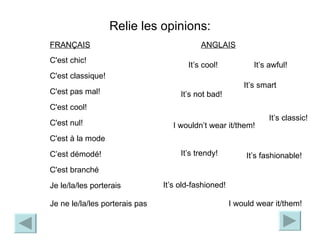 Relie les opinions: It’s not bad! It’s cool! It’s classic! I wouldn’t wear it/them! It’s fashionable! It’s trendy! It’s smart I would wear it/them! It’s old-fashioned! It’s awful! ANGLAIS C'est chic! C'est classique! C'est pas mal! C'est cool! C'est nul! C'est à la mode C’est démodé! C'est branché Je le/la/les porterais Je ne le/la/les porterais pas FRAN Ç AIS 