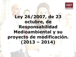 Ley 26/2007, de 23
octubre, de
Responsabilidad
Medioambiental y su
proyecto de modificación.
(2013 – 2014)

 