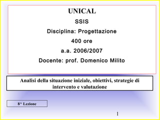 1
8^ Lezione
UNICAL
SSIS
Disciplina: Progettazione
400 ore
a.a. 2006/2007
Docente: prof. Domenico Milito
Analisi della situazione iniziale, obiettivi, strategie di
intervento e valutazione
 