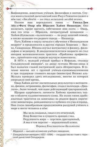 1010
Возрождения, известным учёным, философом и поэтом. Спу-
стя много столетий дагестанский поэт Расул Гамзатов скажет о
нём так: «Звездочёт — он стал негасимой звездой веков».
Полное имя персидского гения — Гиясад-Дин
Абу-л-Фатх омар ибн Ибрахим Хайям нишапури. Оно
включает, кроме прочего, собственное имя поэта — Омар,
имя его отца — Ибрахим, литературный псевдоним —
Хайям (буквально «палаточник» — по роду занятий семьи),
а также название его родного города — Нишапур.
Путь Хайяма в науку начался с обучения в Нишапурском
медресе1
и продолжился в других городах Хорасана — Бал-
хе, Самарканде. Юноша изучал математику и физику, фило-
софию и медицину. В двадцатипятилетнем возрасте он стал
автором математического трактата «Проблемы арифмети-
ки», принёсшего ему первую научную известность.
В 1074 г. молодой учёный прибыл в Исфахан, столицу
Сельджукской империи2
, ко двору султана Мелик-шаха и
был назначен главой построенной здесь обсерватории. В те-
чение многих лет с группой учёных-единомышленников
и при поддержке главного вазира (министра) Низама аль-
Мулька проводил здесь исследования, многие из которых
опередили своё время.
Омар Хайям достиг значительных результатов в математи-
ке, физике, астрономии, философии, создал календарь «Джа-
лали», более точный, чем ныне действующий григорианский.
Щедрая одарённость личности Хайяма проявилась так-
же в области художественного слова. На полях своих арабо-
язычных трактатов он записывал на родном фарси лириче-
ские миниатюры, рождавшиеся в глубинах его ума и сердца.
Они стали своеобразным продолжением раздумий учёного о
мире и месте человека в нём:
Мы цель созданья, смысл его отменный,
Взор Божества и сущность зрящих глаз.
Окружность мира — перстень драгоценный,
А мы в том перстне — вправленный алмаз.
Перевод Константина Бальмонта
1
Медресå — высшее исламское учебное заведение.
2
Сельджóкская империя (1037–1094) — государство во главе с тюрк-
ской династией Сельджуков.
 