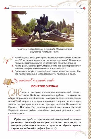 1111Родник жемчужин: средневековая поэзия Востока
Памятник Омару Хайяму в Душанбе (Таджикистан).
Скульптор Анатолий Галян
1. Какой период в истории ирана называют «шестью веками сла-
вы»? Есть ли основания для такого определения? Приведите
примеры диалога культур на этом этапе развития страны.
2. Какие факты биографии Омара Хайяма вас заинтересовали?
Что они говорят нам о личности и эпохе поэта?
3. Прокомментируйте приведённое выше четверостишие. Ка-
кое представление о мировосприятии Хайяма оно даёт?
Из тайников искусства слова
ПОНЯТИЕ О РУБАИ
Жанр, в котором проявился поэтический талант
Омара Хайяма, называется рубаи. Это традици-
онная форма иранской поэзии, которая зародилась ещё в до-
исламский период в недрах народного творчества и со вре-
менем распространилась в литературе народов Ближнего и
Среднего Востока. Вот почему русский востоковед Евгений
Бертельс назвал рубаи «наиболее летучей формой персид-
ской поэзии».
Рубаè (от араб. — «увеличенный вчетверо») — четве-
ростишие философско-афористического характера, в
котором рифмуются первая, вторая и четвёртая строки,
а третья остаётся без рифмы (аа — а).
Из тайников искусства слова
 