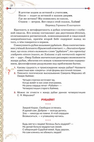 1212
В детстве ходим за истиной к учителям,
После — ходят за истиной к нашим дверям.
Где же истина? Мы появились из капли,
Станем — ветром. Вот смысл этой сказки, Хайям!
Перевод Германа Плисецкого
Краткость и метафоричность в рубаи сочетаются с глуби-
ной смысла. Его основу составляют два двустишия (бейта),
отличающиеся ритмической, композиционной и смысловой
завершённостью, причём второй бейт содержит вывод из
того, о чём говорится в первом.
Совокупностьрубаиназываютрубайят.Нашсоотечествен-
никучёныйАгатангелКрымскийотмечает:«…Звичайнобуває
так, що коли хтось вимовить слово “рубайят”, то європейці
згадують нікого іншого, як Хайяма: в цій поетичній парості
він — цар». Омар Хайям значительно расширил возможности
жанра рубаи, обогатив его новым гуманистическим содержа-
нием, философскими раздумьями над проблемами бытия.
1. Каковы сущность и происхождение жанра рубаи? назовите
известные вам «секреты» этой формы восточной поэзии.
2. Поясните поэтическое высказывание Самуила Маршака об
Омаре Хайяме:
Четыре строчки источают яд,
Когда живёт в них злая эпиграмма,
но раны сердца лечат «рубайат» —
Четверостишья старого Хайяма.
3. Можно ли отнести к жанру рубаи данное четверостишие
С. Я. Маршака?
РУБАЙЯТ
* * *
Закрой Коран. Свободно оглянись
и думай сам. Добром — всегда делись.
Зла — никогда не помни. А чтоб сердцем
Возвыситься, — к упавшему нагнись.
* * *
Будь мягче к людям! Хочешь быть мудрей? —
не делай больно мудростью своей.
С обидчицей-Судьбой воюй, будь дерзок,
но сам клянись не обижать людей!
2.
 