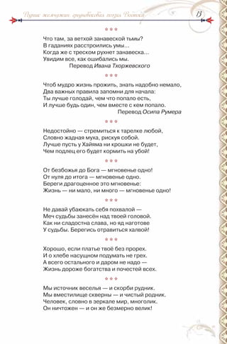 1313Родник жемчужин: средневековая поэзия Востока
* * *
Что там, за ветхой занавеской тьмы?
В гаданиях расстроились умы…
Когда же с треском рухнет занавеска…
Увидим все, как ошибались мы.
Перевод Ивана Тхоржевского
* * *
Чтоб мудро жизнь прожить, знать надобно немало,
Два важных правила запомни для начала:
Ты лучше голодай, чем что попало есть,
и лучше будь один, чем вместе с кем попало.
Перевод Осипа Румера
* * *
недостойно — стремиться к тарелке любой,
Словно жадная муха, рискуя собой.
Лучше пусть у Хайяма ни крошки не будет,
Чем подлец его будет кормить на убой!
* * *
От безбожья до Бога — мгновенье одно!
От нуля до итога — мгновенье одно.
Береги драгоценное это мгновенье:
Жизнь — ни мало, ни много — мгновенье одно!
* * *
не давай убаюкать себя похвалой —
Меч судьбы занесён над твоей головой.
Как ни сладостна слава, но яд наготове
У судьбы. Берегись отравиться халвой!
* * *
Хорошо, если платье твоё без прорех.
и о хлебе насущном подумать не грех.
А всего остального и даром не надо —
Жизнь дороже богатства и почестей всех.
* * *
Мы источник веселья — и скорби рудник.
Мы вместилище скверны — и чистый родник.
Человек, словно в зеркале мир, многолик.
Он ничтожен — и он же безмерно велик!
 